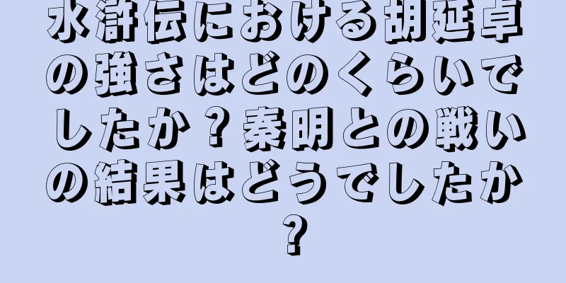 水滸伝における胡延卓の強さはどのくらいでしたか？秦明との戦いの結果はどうでしたか？