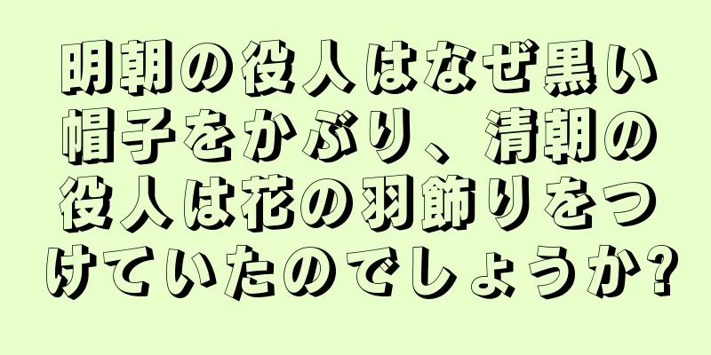明朝の役人はなぜ黒い帽子をかぶり、清朝の役人は花の羽飾りをつけていたのでしょうか?
