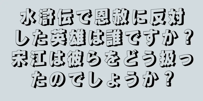 水滸伝で恩赦に反対した英雄は誰ですか？宋江は彼らをどう扱ったのでしょうか？
