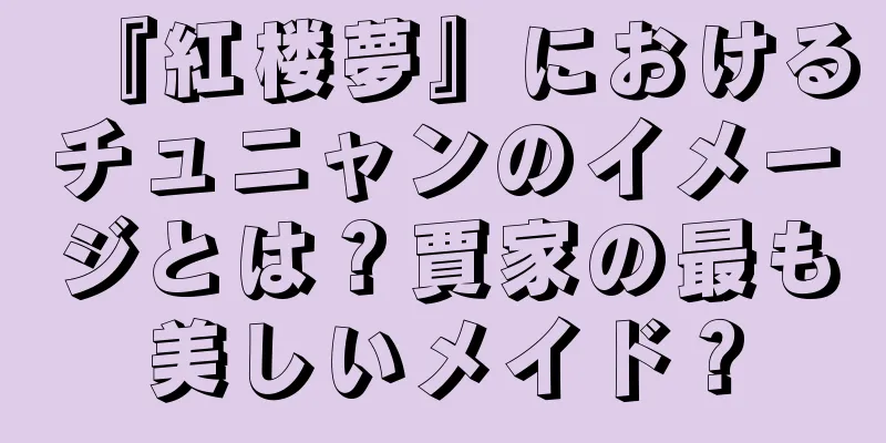 『紅楼夢』におけるチュニャンのイメージとは？賈家の最も美しいメイド？