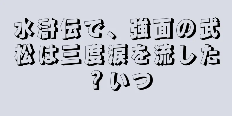 水滸伝で、強面の武松は三度涙を流した？いつ