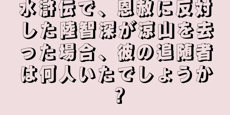 水滸伝で、恩赦に反対した陸智深が涼山を去った場合、彼の追随者は何人いたでしょうか？