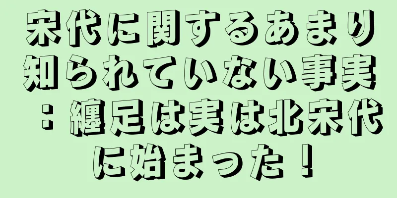 宋代に関するあまり知られていない事実：纏足は実は北宋代に始まった！