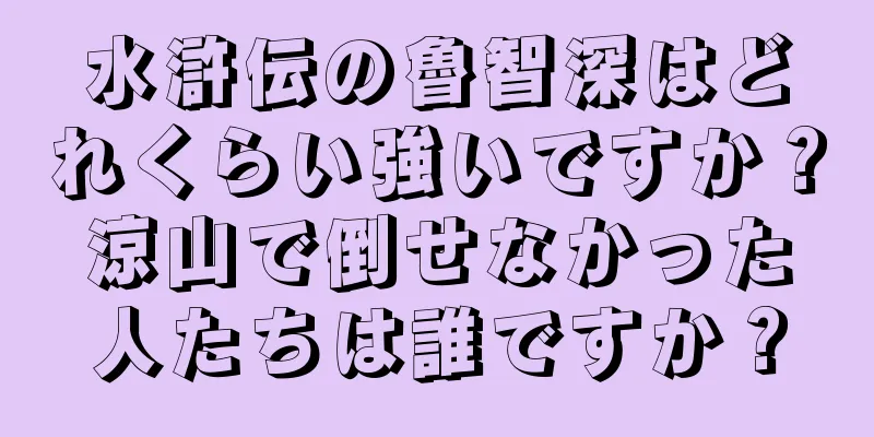 水滸伝の魯智深はどれくらい強いですか？涼山で倒せなかった人たちは誰ですか？