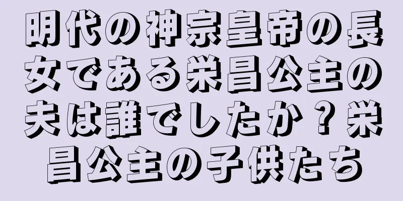 明代の神宗皇帝の長女である栄昌公主の夫は誰でしたか？栄昌公主の子供たち