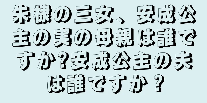 朱棣の三女、安成公主の実の母親は誰ですか?安成公主の夫は誰ですか？