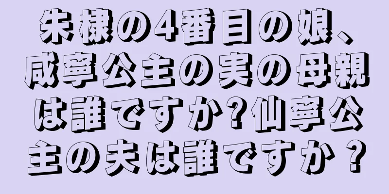 朱棣の4番目の娘、咸寧公主の実の母親は誰ですか?仙寧公主の夫は誰ですか？