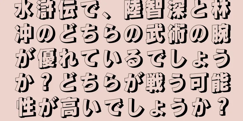 水滸伝で、陸智深と林冲のどちらの武術の腕が優れているでしょうか？どちらが戦う可能性が高いでしょうか？