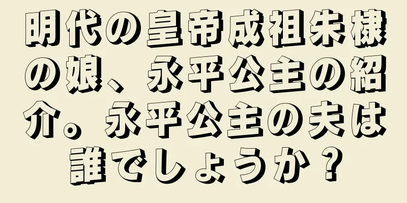 明代の皇帝成祖朱棣の娘、永平公主の紹介。永平公主の夫は誰でしょうか？