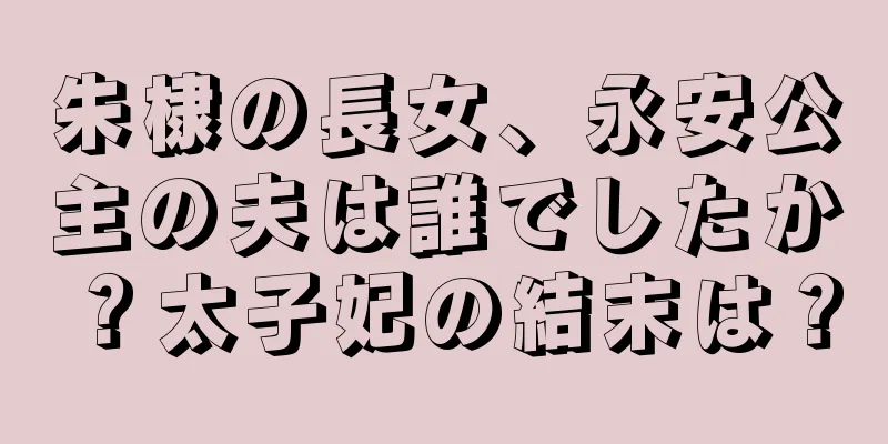 朱棣の長女、永安公主の夫は誰でしたか？太子妃の結末は？