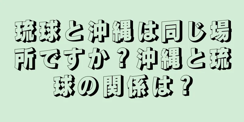 琉球と沖縄は同じ場所ですか？沖縄と琉球の関係は？