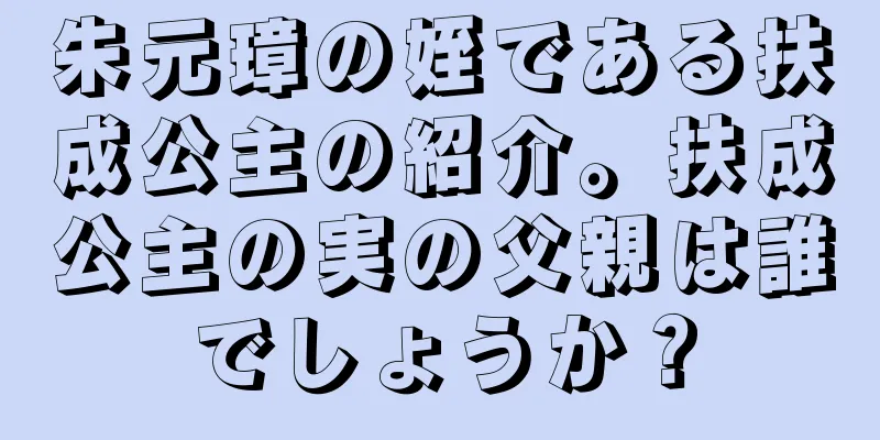 朱元璋の姪である扶成公主の紹介。扶成公主の実の父親は誰でしょうか？