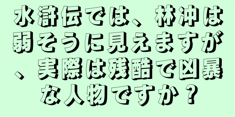 水滸伝では、林冲は弱そうに見えますが、実際は残酷で凶暴な人物ですか？