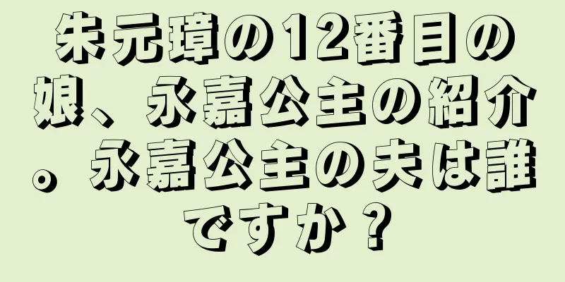 朱元璋の12番目の娘、永嘉公主の紹介。永嘉公主の夫は誰ですか？