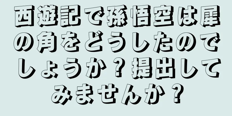西遊記で孫悟空は犀の角をどうしたのでしょうか？提出してみませんか？