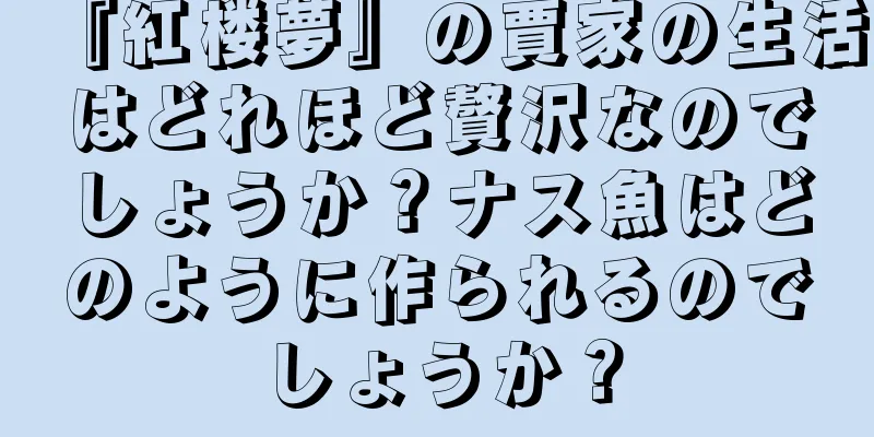 『紅楼夢』の賈家の生活はどれほど贅沢なのでしょうか？ナス魚はどのように作られるのでしょうか？