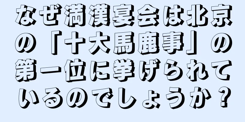 なぜ満漢宴会は北京の「十大馬鹿事」の第一位に挙げられているのでしょうか？