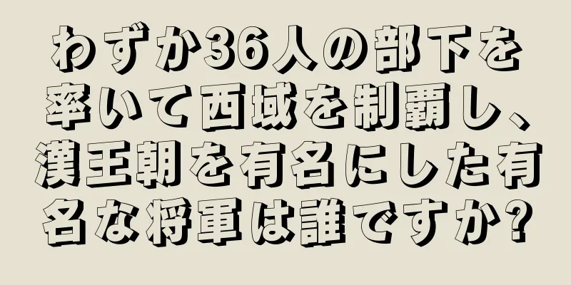 わずか36人の部下を率いて西域を制覇し、漢王朝を有名にした有名な将軍は誰ですか?
