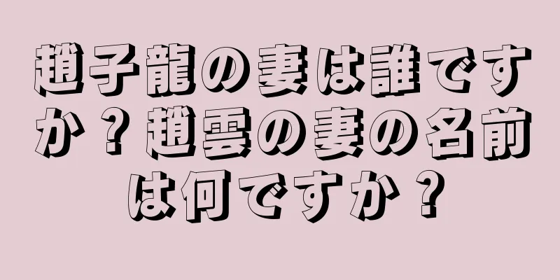 趙子龍の妻は誰ですか？趙雲の妻の名前は何ですか？