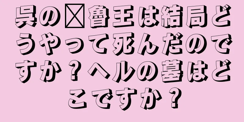 呉の郝魯王は結局どうやって死んだのですか？ヘルの墓はどこですか？