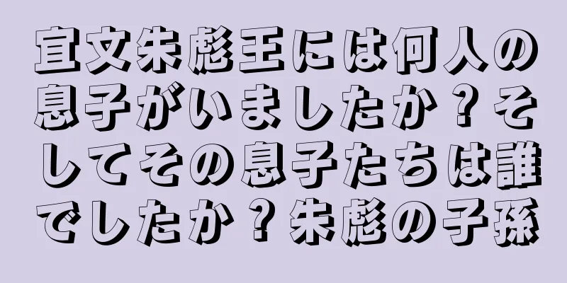 宜文朱彪王には何人の息子がいましたか？そしてその息子たちは誰でしたか？朱彪の子孫