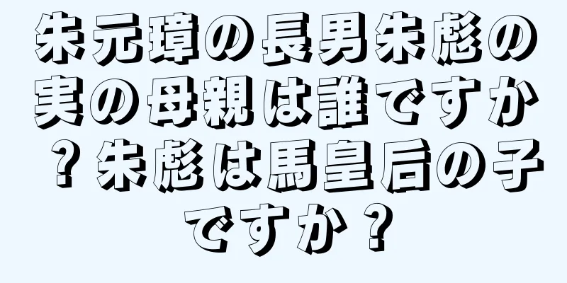 朱元璋の長男朱彪の実の母親は誰ですか？朱彪は馬皇后の子ですか？