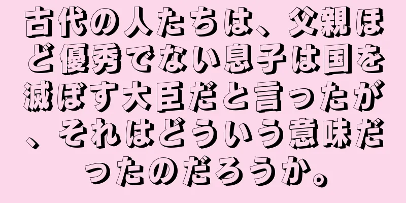 古代の人たちは、父親ほど優秀でない息子は国を滅ぼす大臣だと言ったが、それはどういう意味だったのだろうか。