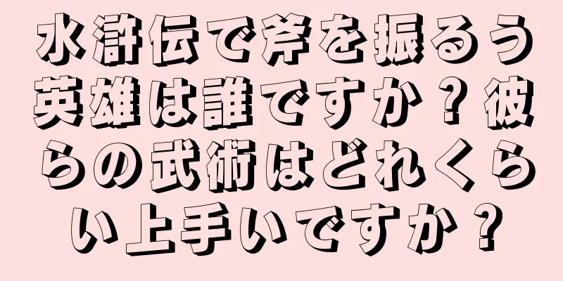 水滸伝で斧を振るう英雄は誰ですか？彼らの武術はどれくらい上手いですか？