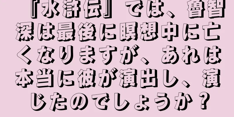 『水滸伝』では、魯智深は最後に瞑想中に亡くなりますが、あれは本当に彼が演出し、演じたのでしょうか？