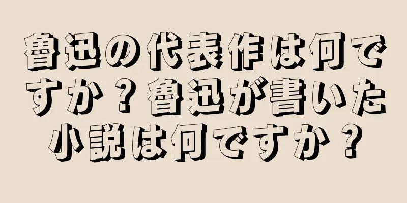 魯迅の代表作は何ですか？魯迅が書いた小説は何ですか？