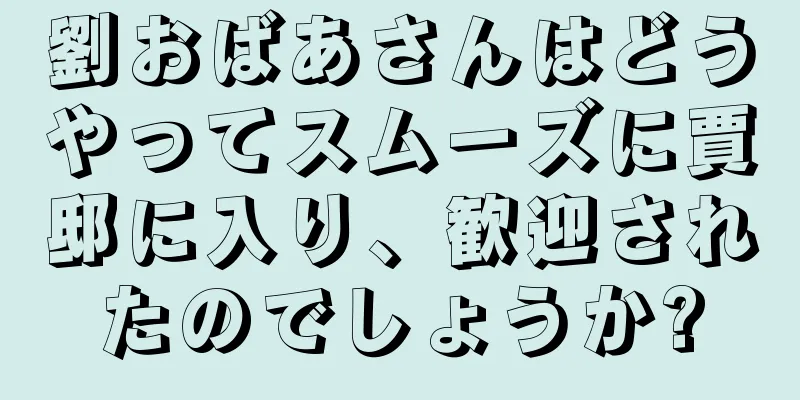 劉おばあさんはどうやってスムーズに賈邸に入り、歓迎されたのでしょうか?