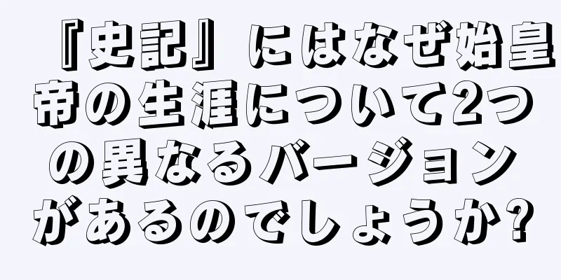 『史記』にはなぜ始皇帝の生涯について2つの異なるバージョンがあるのでしょうか?