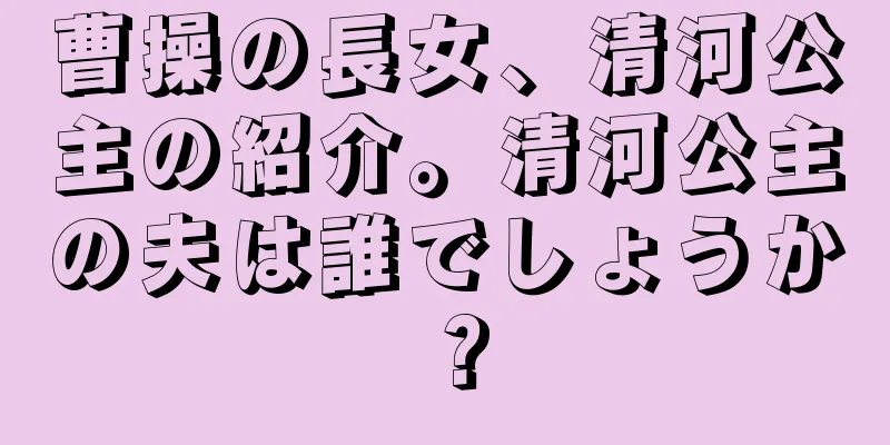 曹操の長女、清河公主の紹介。清河公主の夫は誰でしょうか？