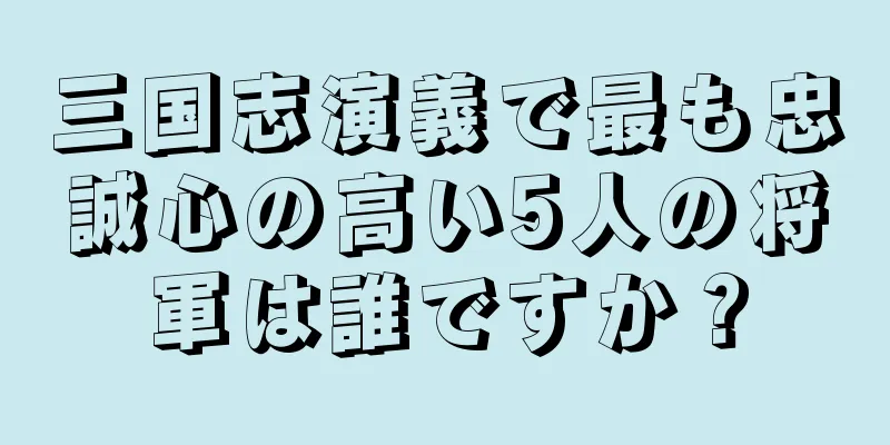 三国志演義で最も忠誠心の高い5人の将軍は誰ですか？