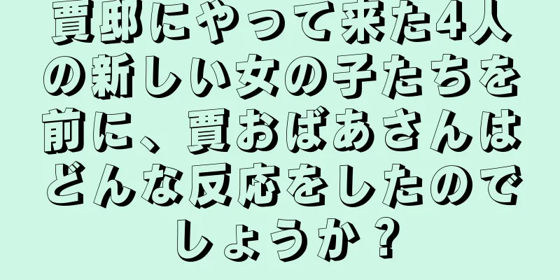 賈邸にやって来た4人の新しい女の子たちを前に、賈おばあさんはどんな反応をしたのでしょうか？