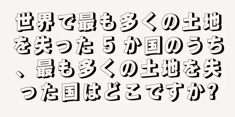 世界で最も多くの土地を失った 5 か国のうち、最も多くの土地を失った国はどこですか?
