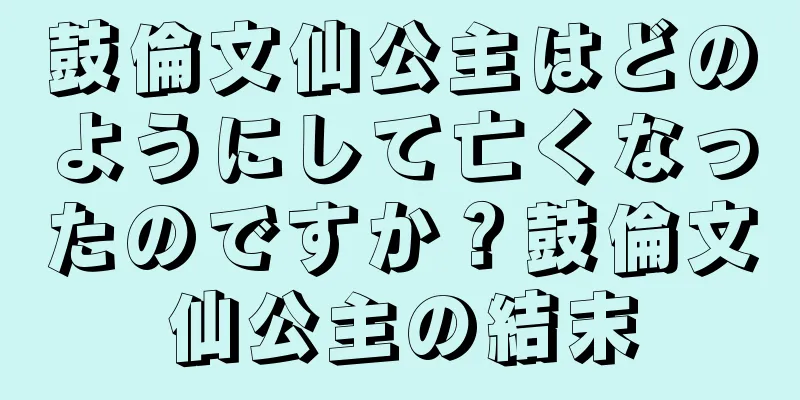 鼓倫文仙公主はどのようにして亡くなったのですか？鼓倫文仙公主の結末