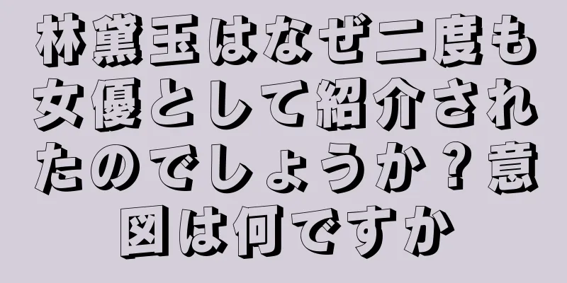 林黛玉はなぜ二度も女優として紹介されたのでしょうか？意図は何ですか