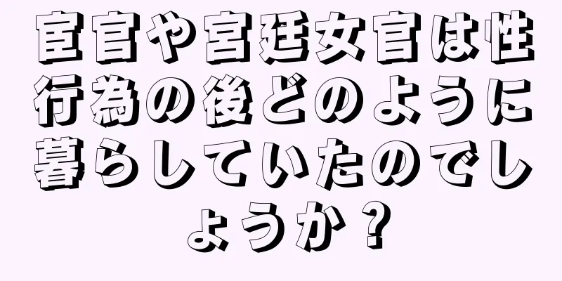 宦官や宮廷女官は性行為の後どのように暮らしていたのでしょうか？
