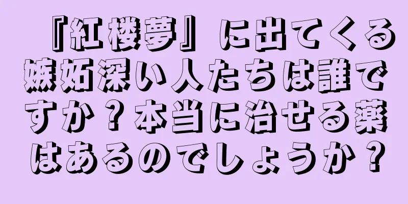 『紅楼夢』に出てくる嫉妬深い人たちは誰ですか？本当に治せる薬はあるのでしょうか？