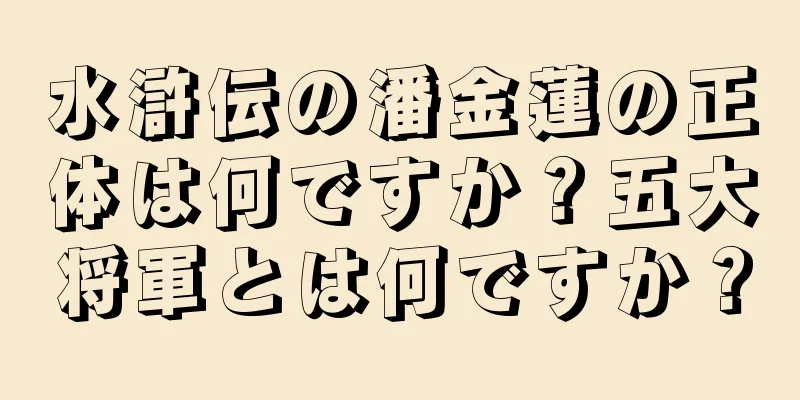 水滸伝の潘金蓮の正体は何ですか？五大将軍とは何ですか？