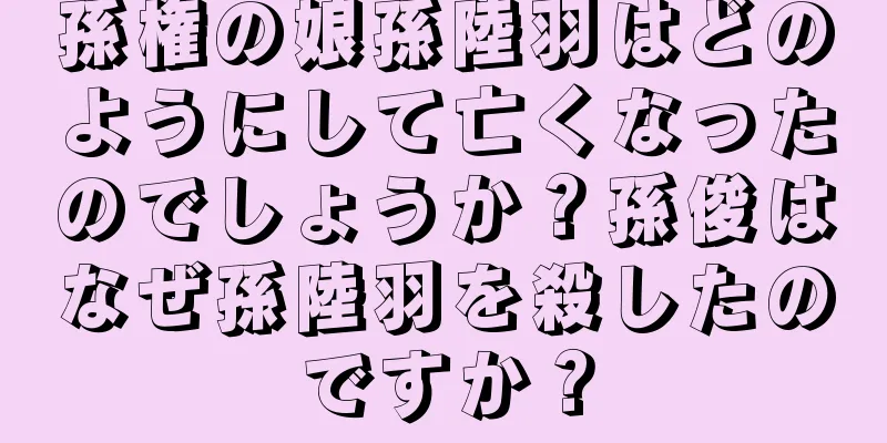孫権の娘孫陸羽はどのようにして亡くなったのでしょうか？孫俊はなぜ孫陸羽を殺したのですか？