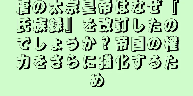 唐の太宗皇帝はなぜ『氏族録』を改訂したのでしょうか？帝国の権力をさらに強化するため