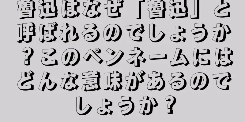 魯迅はなぜ「魯迅」と呼ばれるのでしょうか？このペンネームにはどんな意味があるのでしょうか？