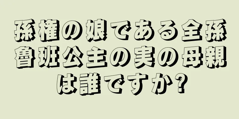孫権の娘である全孫魯班公主の実の母親は誰ですか?