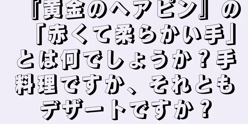 『黄金のヘアピン』の「赤くて柔らかい手」とは何でしょうか？手料理ですか、それともデザートですか？