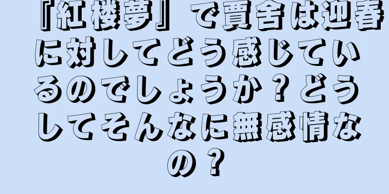 『紅楼夢』で賈舍は迎春に対してどう感じているのでしょうか？どうしてそんなに無感情なの？