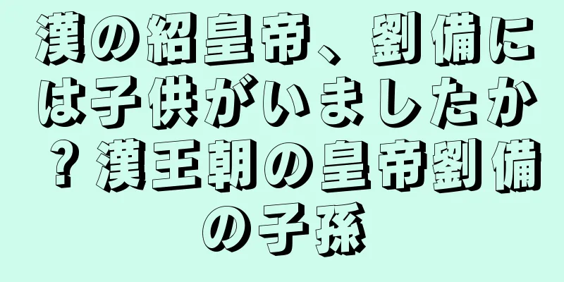 漢の紹皇帝、劉備には子供がいましたか？漢王朝の皇帝劉備の子孫