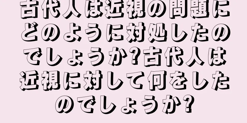 古代人は近視の問題にどのように対処したのでしょうか?古代人は近視に対して何をしたのでしょうか?