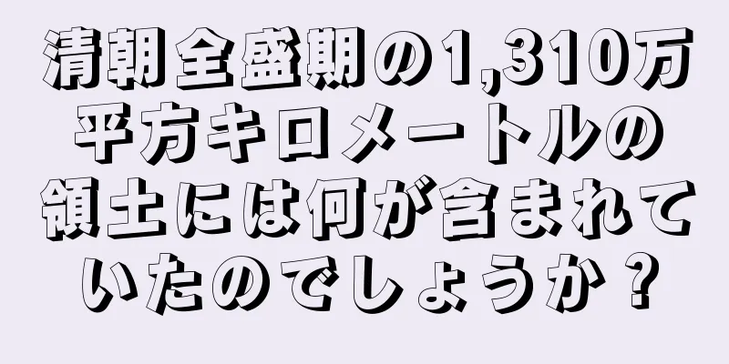 清朝全盛期の1,310万平方キロメートルの領土には何が含まれていたのでしょうか？